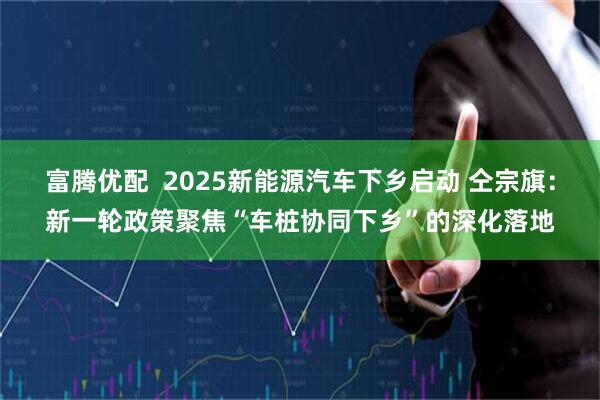 富腾优配  2025新能源汽车下乡启动 仝宗旗：新一轮政策聚焦“车桩协同下乡”的深化落地
