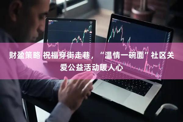 财盈策略 祝福穿街走巷，“温情一碗面”社区关爱公益活动暖人心