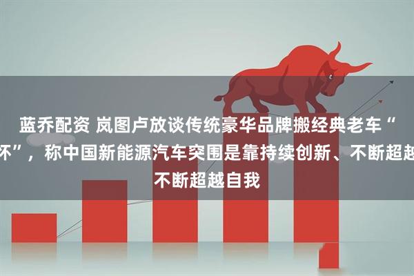 蓝乔配资 岚图卢放谈传统豪华品牌搬经典老车“卖情怀”，称中国新能源汽车突围是靠持续创新、不断超越自我